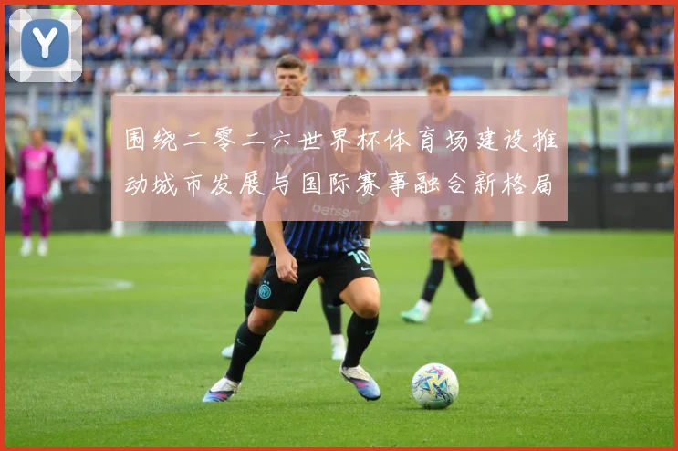 围绕二零二六世界杯体育场建设推动城市发展与国际赛事融合新格局赛事前瞻：最新赛事动态与深度分析
