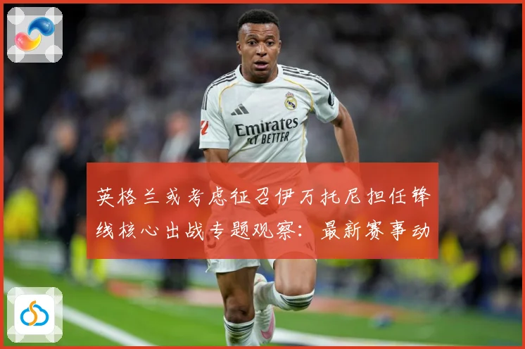 英格兰或考虑征召伊万托尼担任锋线核心出战专题观察：最新赛事动态与深度分析