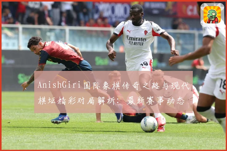 AnishGiri国际象棋传奇之路与现代棋坛精彩对局解析：最新赛事动态与深度分析