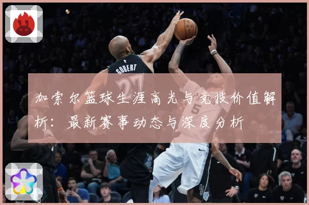 加索尔篮球生涯高光与竞技价值解析：最新赛事动态与深度分析