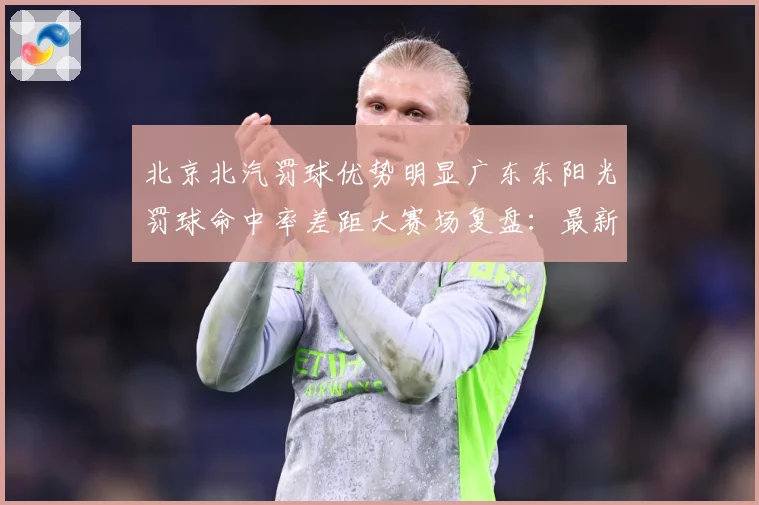 北京北汽罚球优势明显广东东阳光罚球命中率差距大赛场复盘：最新赛事动态与深度分析