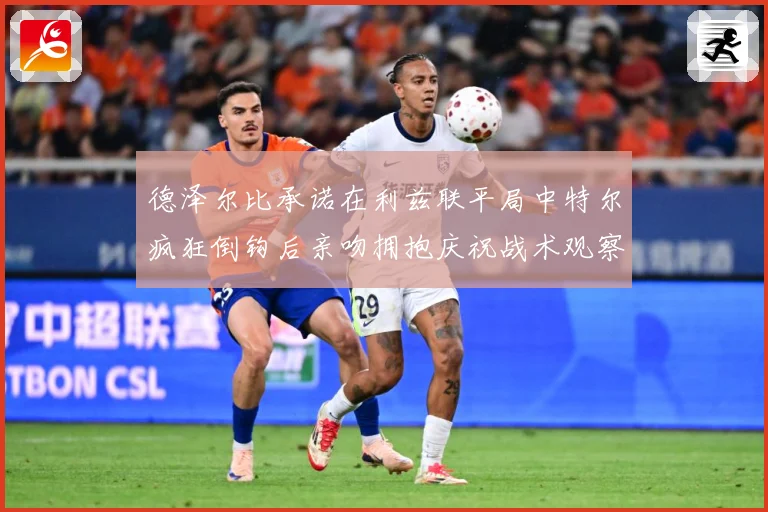 德泽尔比承诺在利兹联平局中特尔疯狂倒钩后亲吻拥抱庆祝战术观察：最新赛事动态与深度分析