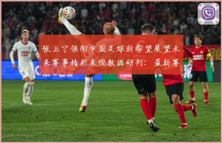 张玉宁领衔中国足球新希望展望未来赛事精彩表现数据研判：最新赛事动态与深度分析