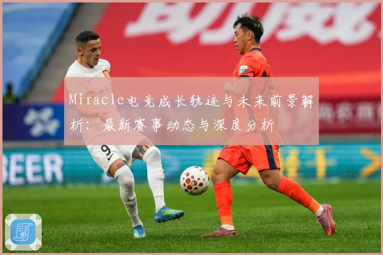 Miracle电竞成长轨迹与未来前景解析：最新赛事动态与深度分析