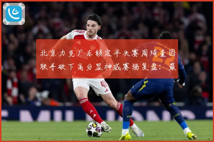 北京力克广东锁定半决赛周琦奎因联手砍下高分显神威赛场复盘：最新赛事动态与深度分析