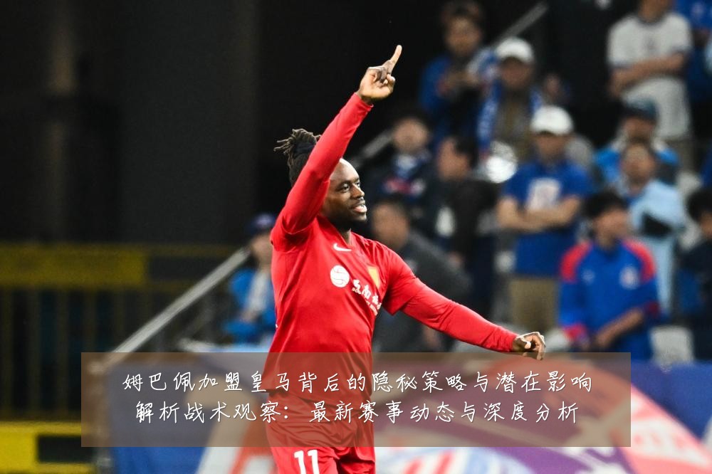 姆巴佩加盟皇马背后的隐秘策略与潜在影响解析战术观察：最新赛事动态与深度分析